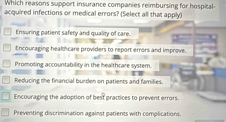 Which reasons support insurance companies reimbursing for hospital-
acquired infections or medical errors? (Select all that apply)
Ensuring patient safety and quality of care.
Encouraging healthcare providers to report errors and improve.
Promoting accountability in the healthcare system.
Reducing the financial burden on patients and families.
Encouraging the adoption of best practices to prevent errors.
Preventing discrimination against patients with complications.