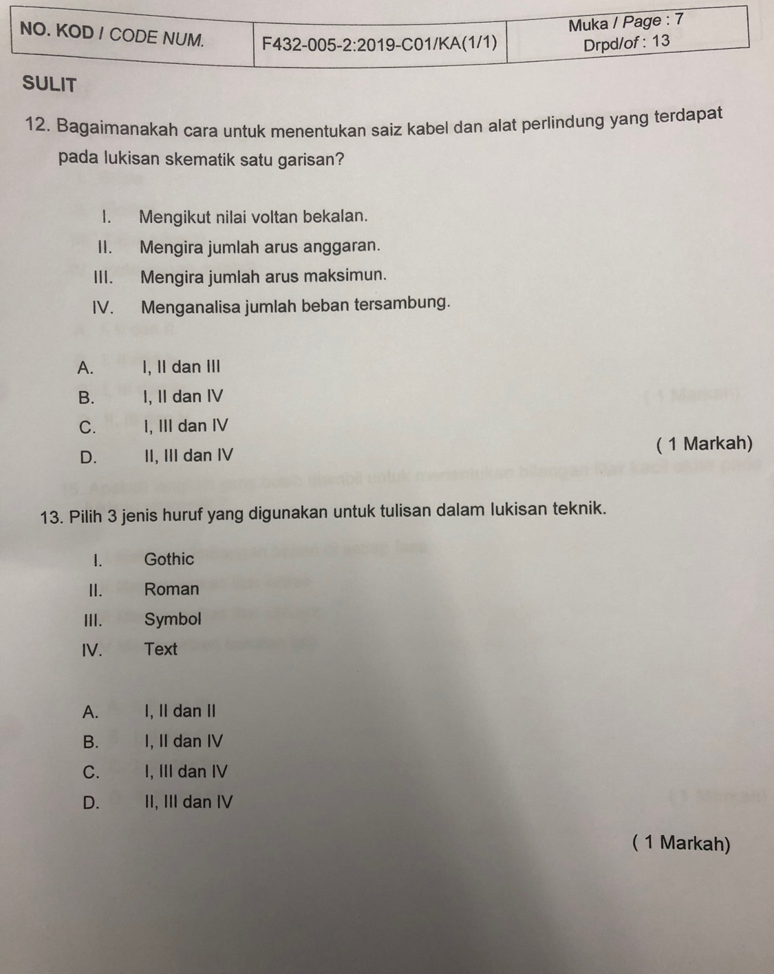 Bagaimanakah cara untuk menentukan saiz kabel dan alat perlindung yang terdapat
pada lukisan skematik satu garisan?
I. Mengikut nilai voltan bekalan.
II. Mengira jumlah arus anggaran.
III. Mengira jumlah arus maksimun.
IV. Menganalisa jumlah beban tersambung.
A. I, II dan III
B. I, II dan IV
C. I, III dan IV
D. II, III dan IV ( 1 Markah)
13. Pilih 3 jenis huruf yang digunakan untuk tulisan dalam lukisan teknik.
1. Gothic
II.  w Roman
III. Symbol
IV. Text
A. I, II dan II
B. I, II dan IV
C. I, III dan IV
D. II, III dan IV
( 1 Markah)