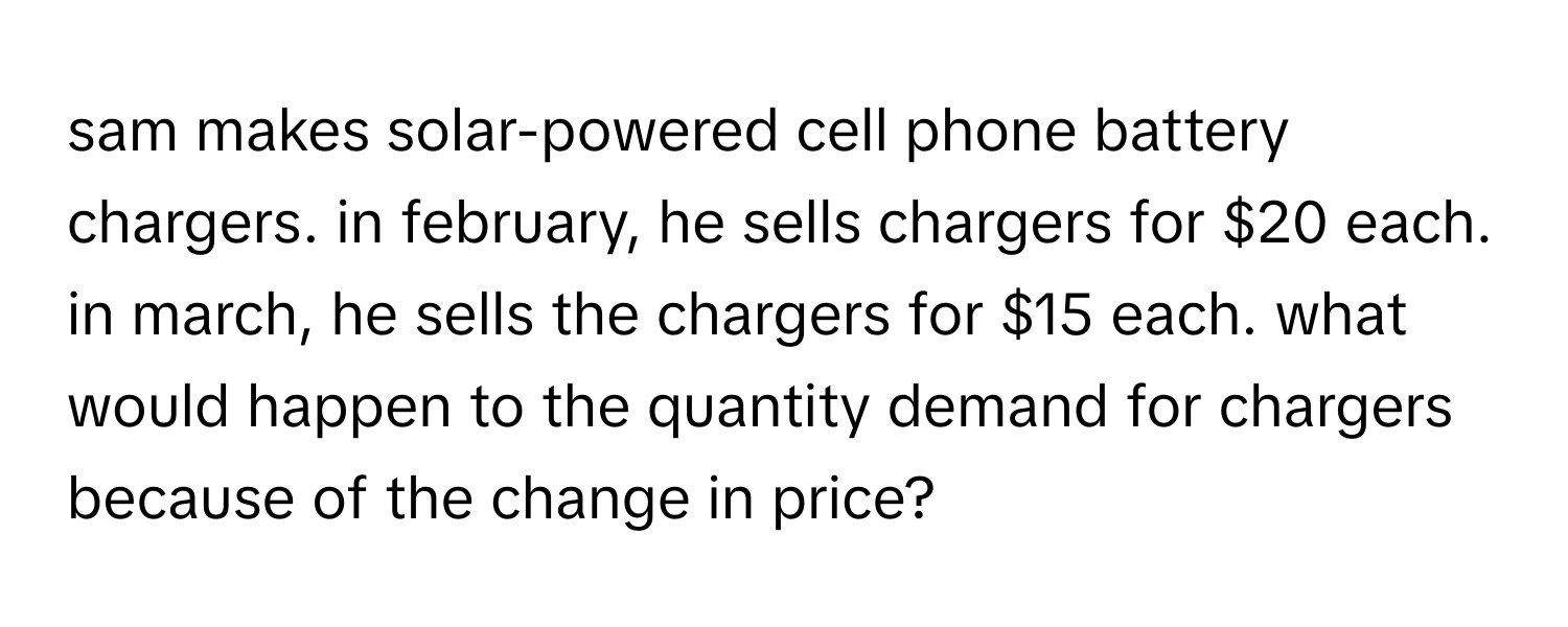 sam makes solar-powered cell phone battery chargers. in february, he sells chargers for $20 each. in march, he sells the chargers for $15 each. what would happen to the quantity demand for chargers because of the change in price?