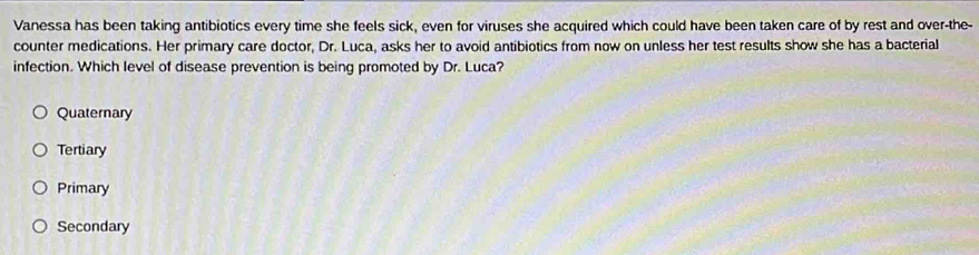 Vanessa has been taking antibiotics every time she feels sick, even for viruses she acquired which could have been taken care of by rest and over-the-
counter medications. Her primary care doctor, Dr. Luca, asks her to avoid antibiotics from now on unless her test results show she has a bacterial
infection. Which level of disease prevention is being promoted by Dr. Luca?
Quaternary
Tertiary
Primary
Secondary