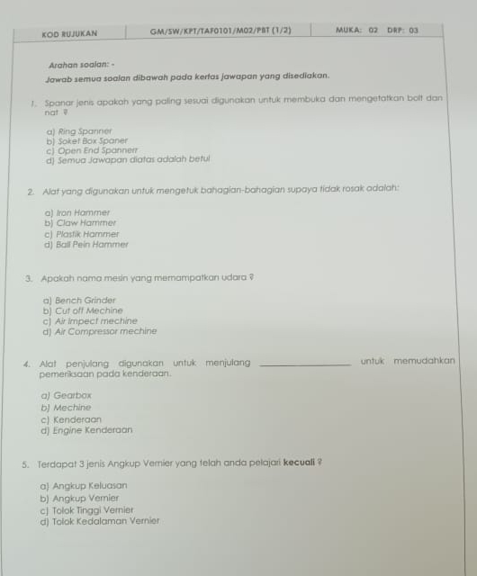 KOD RUJUKAN GM/5W/KPT/TAF0101/M02/PBT (1/2) MUKA： 02 DRP：03
Arahan soalan: -
Jawab semua soaian dibawah pada kertas jawapan yang disediakan.
1. Spanar jenis apakah yang paling sesuai digunakan untuk membuka dan mengetatkan bolt dan
not
a) Ring Spanner
b) Soket Box Spaner
c) Open End Spannerr
d) Semua Jawapan diatas adalah betul
2. Alat yang digunakan untuk mengetuk bahagian-bahagian supaya tidak rosak adaiah:
a) Iron Hammer
b) Claw Hammer
c) Plastik Hammer
d) Ball Pein Hammer
3. Apakah nama mesin yang memampatkan udara ?
a) Bench Grinder
b) Cut off Mechine
c) Air Impect mechine
d) Air Compressor mechine
4. Alat penjulang digunakan untuk menjulang _untuk memudahkan
pemeriksaan pada kenderaan.
a) Gearbox
b) Mechine
c) Kenderaan
d) Engine Kenderaan
5. Terdapat 3 jenis Angkup Vernier yang telah anda pelajari kecuali ?
a) Angkup Keluasan
b) Angkup Vemier
c] Tolok Tinggi Vernier
d) Tolok Kedalaman Vernier