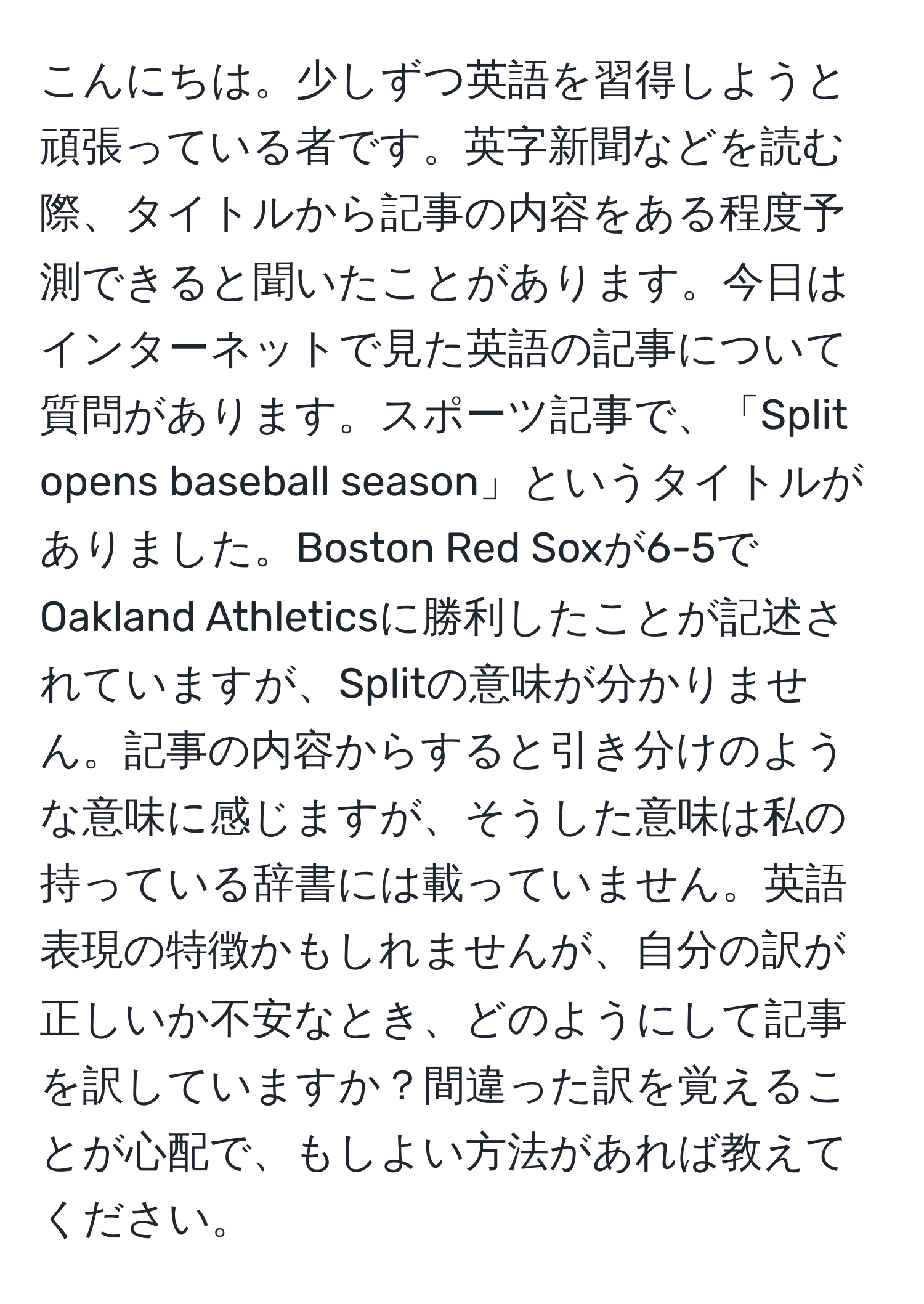 こんにちは。少しずつ英語を習得しようと頑張っている者です。英字新聞などを読む際、タイトルから記事の内容をある程度予測できると聞いたことがあります。今日はインターネットで見た英語の記事について質問があります。スポーツ記事で、「Split opens baseball season」というタイトルがありました。Boston Red Soxが6-5でOakland Athleticsに勝利したことが記述されていますが、Splitの意味が分かりません。記事の内容からすると引き分けのような意味に感じますが、そうした意味は私の持っている辞書には載っていません。英語表現の特徴かもしれませんが、自分の訳が正しいか不安なとき、どのようにして記事を訳していますか？間違った訳を覚えることが心配で、もしよい方法があれば教えてください。