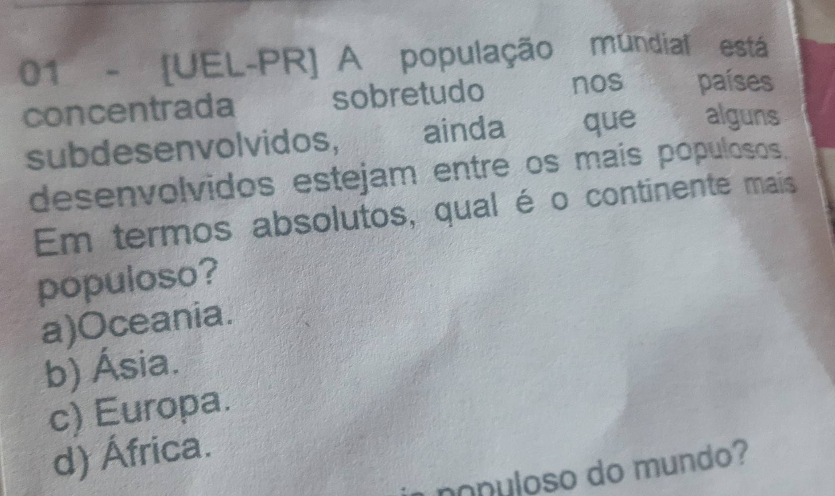 01 - [UEL-PR] A população mundial está
concentrada sobretudo
nos países
subdesenvol vidos, ainda
que alguns
desenvolvidos estejam entre os mais populosos.
Em termos absolutos, qual é o continente mais
populoso?
a)Oceania.
b) Ásia.
c) Europa.
d) África.
nonuloso do mundo?