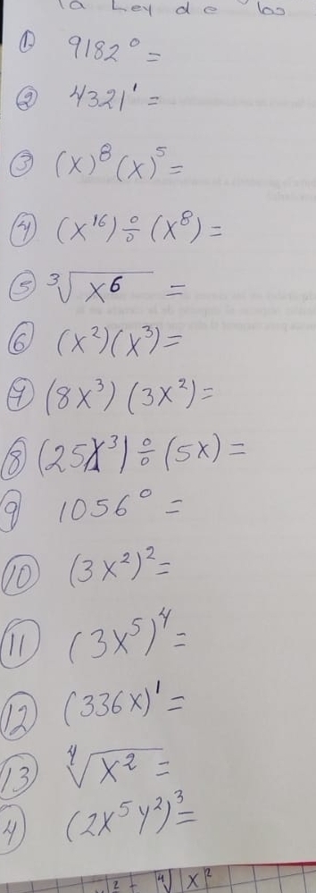 Ia Ley de bo 
① 9182°=
⑧ 4321^1=
(x)^8(x)^5=
③ (x^(16))/ (x^8)=
⑤ sqrt[3](x^6)=
(x^2)(x^3)=
④ (8x^3)(3x^2)=
8 (25X^3)/ (5X)=
9 1056°=
(3x^2)^2=
(3x^5)^4=
12 (336* )^1=
13 sqrt[4](x^2)=
(2x^5y^2)^3=
sqrt(2)-sqrt[4]()x^2