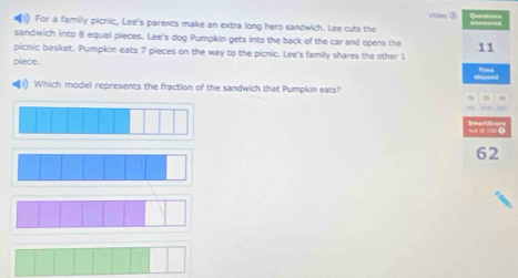 Video⑤ 
(1) For a family picnic, Lee's parents make an extra long hero sandwich. Lee cuts the 
sandwich into 8 equal pieces. Lee's dog Pumpkin gets into the back of the car and opens the 
picnic basket. Pumpkin eats 7 pieces on the way to the picnic. Lee's family shares the other t 
piece. 
)) Which model represents the fraction of the sandwich that Pumpkin eats?