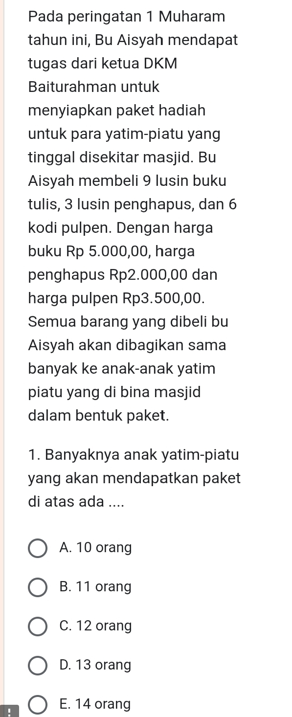 Pada peringatan 1 Muharam
tahun ini, Bu Aisyah mendapat
tugas dari ketua DKM
Baiturahman untuk
menyiapkan paket hadiah
untuk para yatim-piatu yang
tinggal disekitar masjid. Bu
Aisyah membeli 9 lusin buku
tulis, 3 lusin penghapus, dan 6
kodi pulpen. Dengan harga
buku Rp 5.000,00, harga
penghapus Rp2.000,00 dan
harga pulpen Rp3.500,00.
Semua barang yang dibeli bu
Aisyah akan dibagikan sama
banyak ke anak-anak yatim
piatu yang di bina masjid
dalam bentuk paket.
1. Banyaknya anak yatim-piatu
yang akan mendapatkan paket
di atas ada ....
A. 10 orang
B. 11 orang
C. 12 orang
D. 13 orang
E. 14 orang