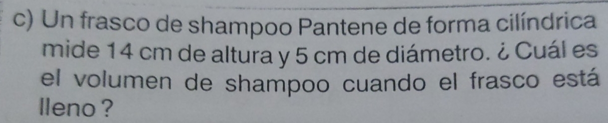 Un frasco de shampoo Pantene de forma cilíndrica 
mide 14 cm de altura y 5 cm de diámetro. ¿ Cuál es 
el volumen de shampoo cuando el frasco está 
lleno ?