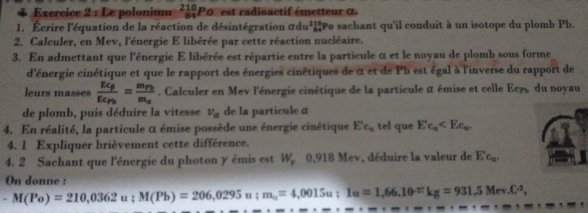 Le polonium ²¿ P0 est radioactif émetteur α
1. Écrire l'équation de la réaction de désintégration adu beginarrayr 210 84endarray Po sachant qu'il conduit à un isotope du plomb Pb. 
2. Calculer, en Mev, l'énergie E libérée par cette réaction nucléaire. 
3. En admettant que l'énergie E libérée est répartie entre la particule α et le noyau de plomb sous forme 
d'énergie cinétique et que le rapport des énergies cinétiques de α et de Pb est égal à l'inverse du rapport de 
leurs masses frac Ec_beta Ec_Pb=frac m_Pbm_a. Calculer en Mev l'énergie cinétique de la particule α émise et celle Ecpé du noyau 
de plomb, puis déduire la vitesse v_alpha  de la particuleα 
4. En réalité, la particule α émise possède une énergie cinétique E'c_a tel que Ec_a . 
4. 1 Expliquer brièvement cette différence. 
4. 2 Sachant que l'énergie du photon y émis est W, 0,918 Mev, déduire la valeur de E'c_a. 
On donne : 
* M(Po)=210,0362u; M(Pb)=206,0295u; m_a=4,0015u; I_a=1,66.10^(-27)kg=931.5Mev.C^2,