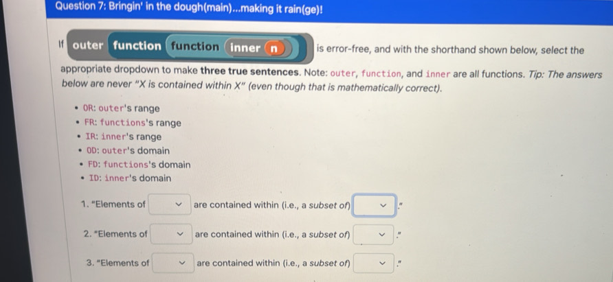 Bringin' in the dough(main)...making it rain(ge)!
If outer function (function(inner n is error-free, and with the shorthand shown below, select the
appropriate dropdown to make three true sentences. Note: outer, function, and inner are all functions. Tip: The answers
below are never “ X is contained within X'' (even though that is mathematically correct).
OR: outer's range
FR: functions's range
IR: inner's range
OD: outer's domain
FD: functions's domain
ID: inner's domain
1. “Elements of □ are contained within (i.e., a subset of) □. "
2. "Elements of □ vee  are contained within (i.e. a subset of) □. M
3. “Elements of □ are contained within (i.e., a subset of) □ "