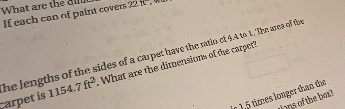 What are the 22ft° , wil 
If each can of paint covers 
he lengths of the sides of a carpet have the ratio of 4.4 to 1. The area of the 
carpet is 1154.7ft^2 What are the dimensions of the carpet? 
1,5 times longer than the 
ons of the box?