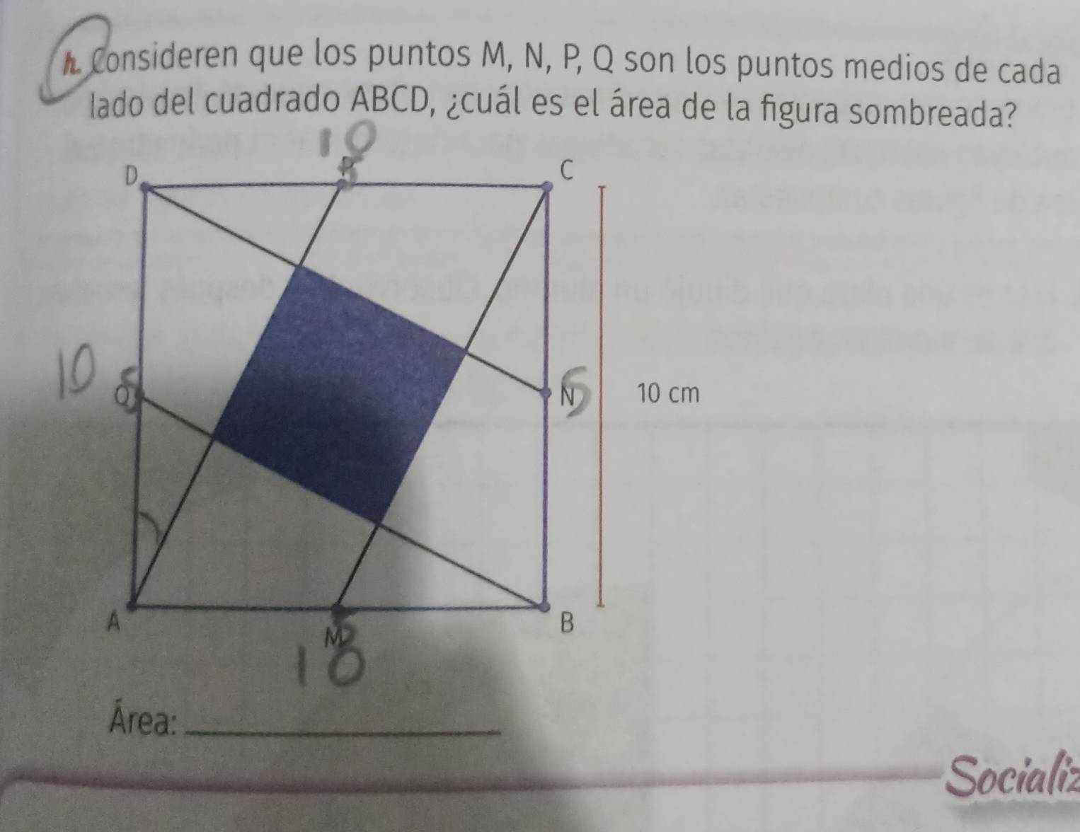 Consideren que los puntos M, N, P, Q son los puntos medios de cada 
lado del cuadrado ABCD, ¿cuál es el área de la figura sombreada? 
Área:_ 
Socializ