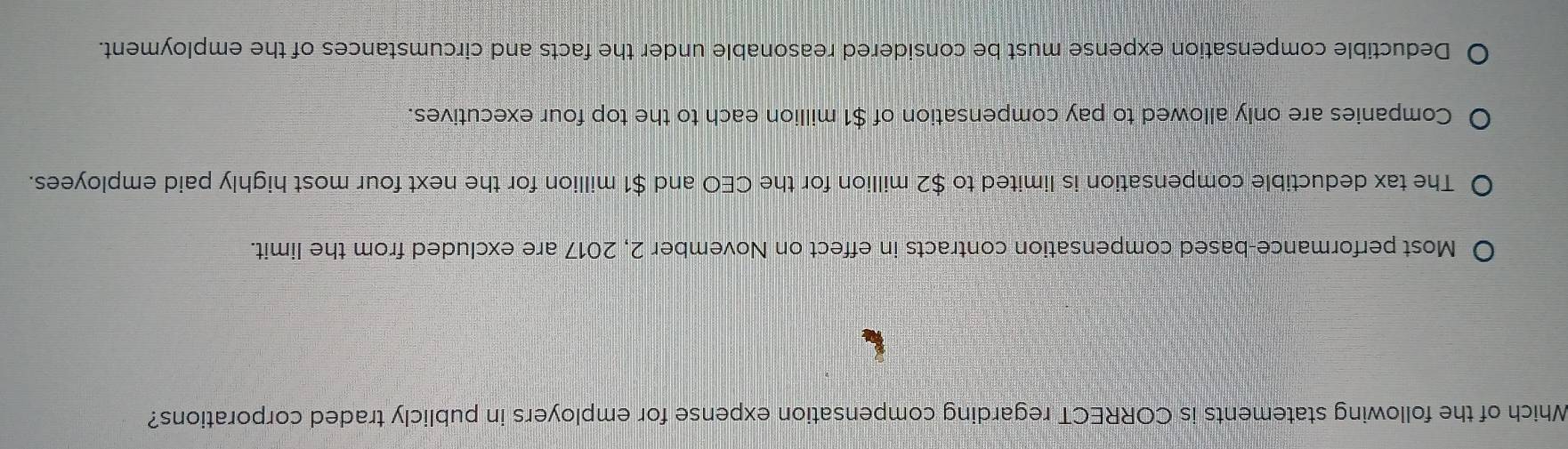 Which of the following statements is CORRECT regarding compensation expense for employers in publicly traded corporations?
Most performance-based compensation contracts in effect on November 2, 2017 are excluded from the limit.
The tax deductible compensation is limited to $2 million for the CEO and $1 million for the next four most highly paid employees.
Companies are only allowed to pay compensation of $1 million each to the top four executives.
Deductible compensation expense must be considered reasonable under the facts and circumstances of the employment.