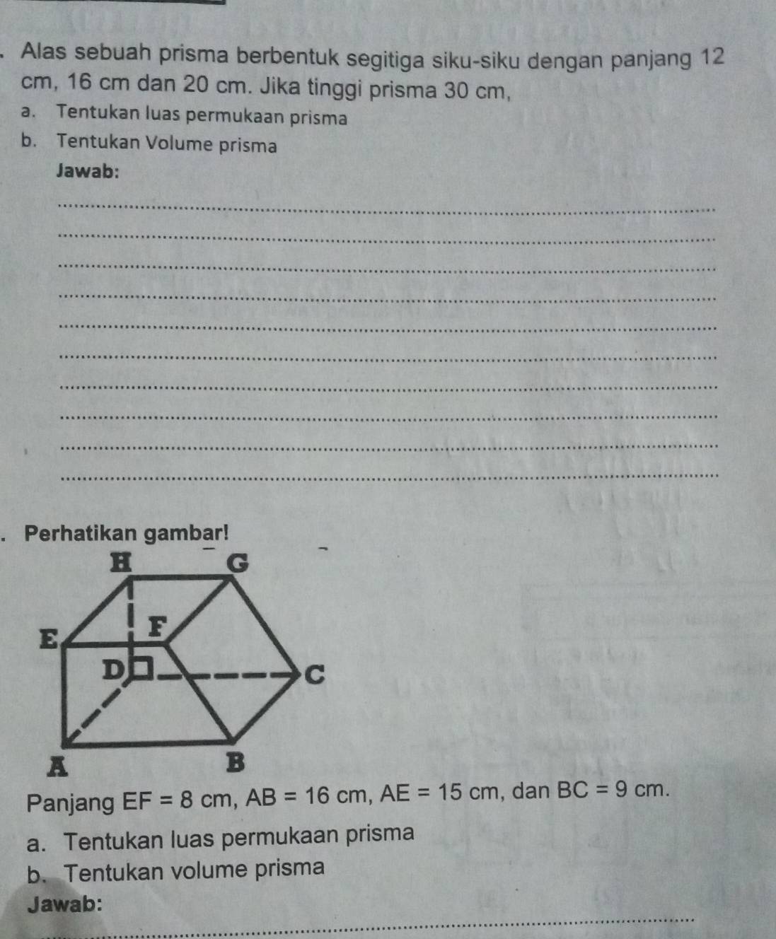 Alas sebuah prisma berbentuk segitiga siku-siku dengan panjang 12
cm, 16 cm dan 20 cm. Jika tinggi prisma 30 cm, 
a. Tentukan luas permukaan prisma 
b. Tentukan Volume prisma 
Jawab: 
_ 
_ 
_ 
_ 
_ 
_ 
_ 
_ 
_ 
_ 
. Perhatikan gambar! 
Panjang EF=8cm, AB=16cm, AE=15cm , dan BC=9cm. 
a. Tentukan luas permukaan prisma 
b. Tentukan volume prisma 
_ 
Jawab: