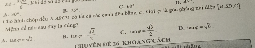 SA= asqrt(6)/6 . Khi đó số đó của gốc
D. 45°.
C. 60°.
B. 75°. 
Cho hình chóp đều S. ABCD có tất cả các cạnh đều bằng a. Gọi φ là góc phẳng nhị diện [B,SD,C]
A. 30°. 
Mệnh -3 
: nào sau đây là đúng?
A. tan varphi =sqrt(2). B. tan varphi = sqrt(2)/2 . C. tan varphi = sqrt(3)/2 . D. tan varphi =sqrt(6). 
Chuyên đè 26_khoảng cách