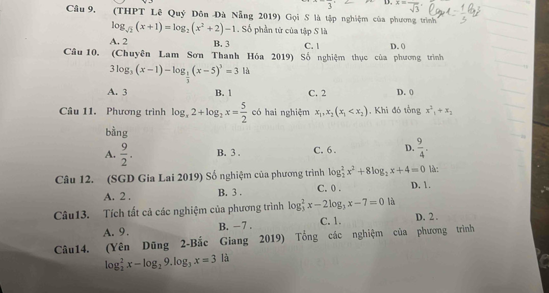 x=frac sqrt(3)·
Câu 9. (THPT Lê Quý Dôn Đà Nẵng 2019) Gọi S là tập nghiệm của phương trình
log _sqrt(2)(x+1)=log _2(x^2+2)-1. Số phần tử của tập S là
A. 2 B. 3 D. 0
C. 1
Câu 10. (Chuyên Lam Sơn Thanh Hóa 2019) Số nghiệm thục của phương trình
3log _3(x-1)-log _ 1/3 (x-5)^3=3k
A. 3 B. 1 C. 2 D. 0
Câu 11. Phương trình log _x2+log _2x= 5/2  có hai nghiệm x_1, x_2(x_1 . Khi đó tổng x^2_1+x_2
bàng
A.  9/2 . B. 3. C. 6. D.  9/4 . 
Câu 12. (SGD Gia Lai 2019) Số nghiệm của phương trình log _2^(2x^2)+8log _2x+4=0 là:
A. 2. B. 3. C. 0.
D. 1.
Câu13. Tích tất cả các nghiệm của phương trình log _3^(2x-2log _3)x-7=0 là
A. 9. B. −7. C. 1.
D. 2.
Câu14. (Yên Dũng 2-Bắc Giang 2019) Tổng các nghiệm của phương trình
log _2^(2x-log _2)9.log _3x=3 là