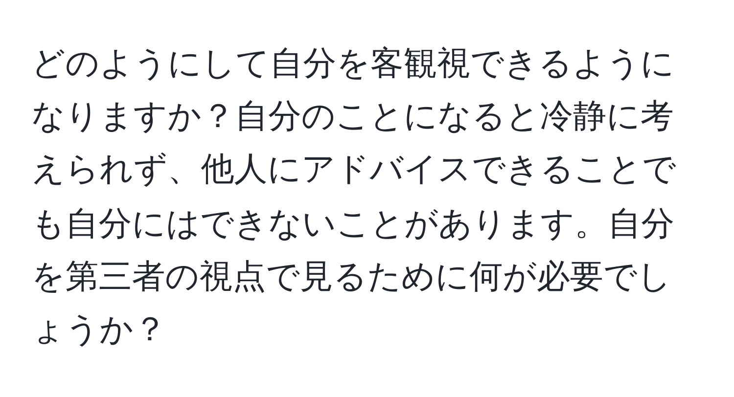 どのようにして自分を客観視できるようになりますか？自分のことになると冷静に考えられず、他人にアドバイスできることでも自分にはできないことがあります。自分を第三者の視点で見るために何が必要でしょうか？