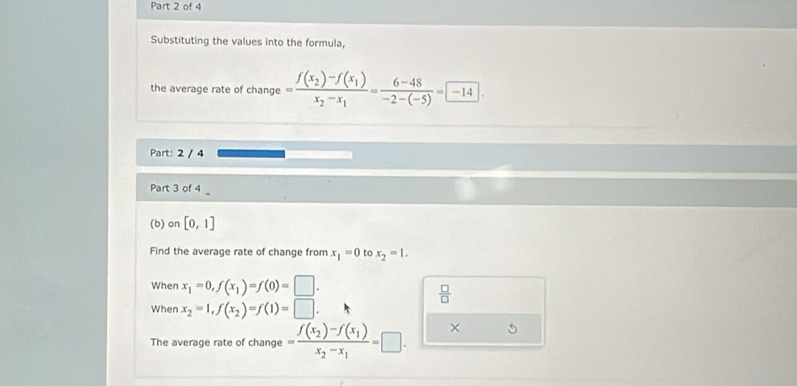 Substituting the values into the formula, 
the average rate of change =frac f(x_2)-f(x_1)x_2-x_1= (6-48)/-2-(-5) = -14. 
Part: 2 / 4 
Part 3 of 4 
(b) on [0,1]
Find the average rate of change from x_1=0 to x_2=1. 
When x_1=0, f(x_1)=f(0)=□.
 □ /□  
When x_2=1, f(x_2)=f(1)=□. 
The average rate of change =frac f(x_2)-f(x_1)x_2-x_1=□. 
×