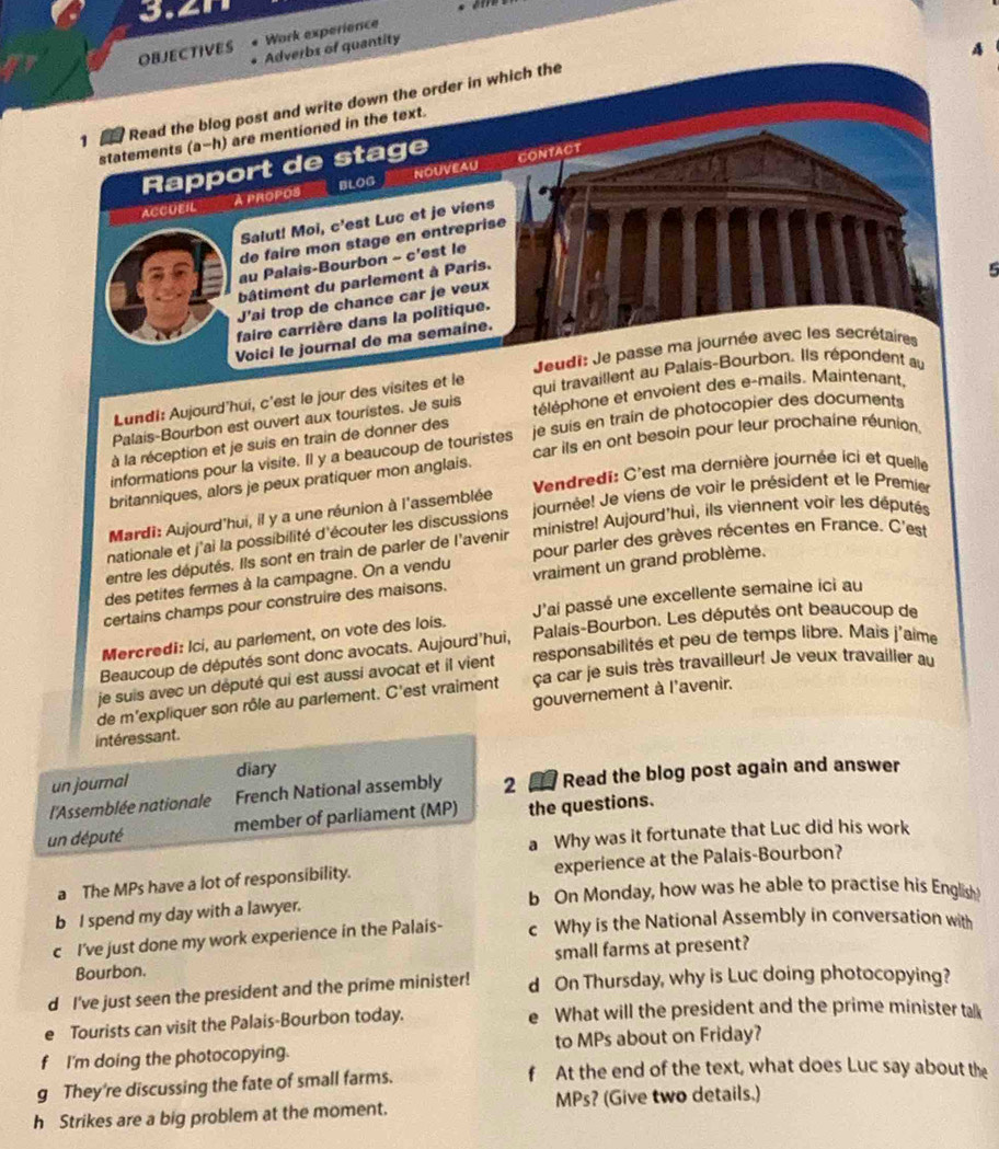 OBJECTIVES Work experience
Adverbs of quantity
A
1 Read the blog post and write down the order in which the
statements (a-h) are mentioned in the text.
Rapport de stage CONTACT
ACCUEIL A propos BLOG NOUVEAU
Salut! Moi, c'est Luc et je viens
de faire mon stage en entreprise
au Palais-Bourbon - c'est le
bâtiment du parlement à Paris.
5
J'ai trop de chance car je veux
faire carrière dans la politique.
Voici le journal de ma semaine.
Jeudi: Je passe ma journée avec les secrétaires
Lundi: Aujourd'hui, c'est le jour des visites et le qui travaillent au Palais-Bourbon. Ils répondent au
Palais-Bourbon est ouvert aux touristes. Je suis téléphone et envoient des e-mails. Maintenant,
car ils en ont besoin pour leur prochaine réunion.
informations pour la visite. Il y a beaucoup de touristes je suis en train de photocopier des documents
à la réception et je suis en train de donner des
britanniques, alors je peux pratiquer mon anglais.
Mardi: Aujourd'hui, il y a une réunion à l'assemblée  Vendredi: C'est ma dernière journée ici et quelle
nationale et j'ai la possibilité d'écouter les discussions journée! Je viens de voir le président et le Premier
entre les députés. Ils sont en train de parler de l'avenir ministre! Aujourd'hui, ils viennent voir les députés
des petites fermes à la campagne. On a vendu pour parler des grèves récentes en France. C'est
certains champs pour construire des maisons. vraiment un grand problème.
Mercredi: Ici, au parlement, on vote des lois. J'ai passé une excellente semaine ici au
Beaucoup de députés sont donc avocats. Aujourd'hui, Palais-Bourbon. Les députés ont beaucoup de
je suis avec un député qui est aussi avocat et il vient responsabilités et peu de temps libre. Mais j'aime
de m'expliquer son rôle au parlement. C'est vraiment ça car je suis très travailleur! Je veux travailler au
gouvernement à l'avenir.
intéressant.
un journal diary
l'Assemblée nationale French National assembly 2  Read the blog post again and answer
un député member of parliament (MP) the questions.
a Why was it fortunate that Luc did his work
a The MPs have a lot of responsibility. experience at the Palais-Bourbon?
b On Monday, how was he able to practise his English
b I spend my day with a lawyer.
c I've just done my work experience in the Palais- c Why is the National Assembly in conversation with
Bourbon. small farms at present?
d I've just seen the president and the prime minister! d On Thursday, why is Luc doing photocopying?
Tourists can visit the Palais-Bourbon today. What will the president and the prime minister talk
f I'm doing the photocopying. to MPs about on Friday?
g They're discussing the fate of small farms.
f At the end of the text, what does Luc say about the
h Strikes are a big problem at the moment. MPs? (Give two details.)