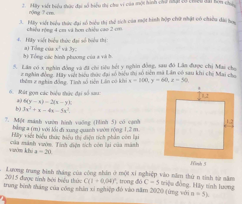 Hãy viết biểu thức đại số biểu thị chu vi của một hình chữ nhạt co chieu đai hơn chiếu 
rộng 7 cm. 
3. Hãy viết biểu thức đại số biểu thị thể tích của một hình hộp chữ nhật có chiều dài hơm 
chiều rộng 4 cm và hơn chiều cao 2 cm. 
4. Hãy viết biểu thức đại số biểu thị: 
a) Tổng của x^2 và 3y; 
b) Tổng các bình phương của a và b. 
5. Lân có x nghìn đồng và đã chi tiêu hết y nghìn đồng, sau đó Lân được chị Mai cho
z nghìn đồng. Hãy viết biểu thức đại số biểu thị số tiền mà Lân có sau khi chị Mai cho 
thêm z nghìn đồng. Tính số tiền Lân có khi x=100, y=60, z=50. 
6. Rút gọn các biểu thức đại số sau: 
a) 6(y-x)-2(x-y)
b) 3x^2+x-4x-5x^2. 
7. Một mảnh vườn hình vuông (Hình 5) có cạnh 
bằng a (m) với lối đi xung quanh vườn rộng 1, 2 m. 
Hãy viết biểu thức biểu thị diện tích phần còn lại 
của mảnh vườn. Tính diện tích còn lại của mảnh 
vườn khi a=20. 
Lương trung bình tháng của công nhân ở một xí nghiệp vào năm thứ n tính từ năm 
2015 được tính bởi biểu thức C(1+0,04)^n , trong đó C=5 triệu đồng. Hãy tính lương 
trung bình tháng của công nhân xí nghiệp đó vào năm 2020 (ứng với n=5). 
a