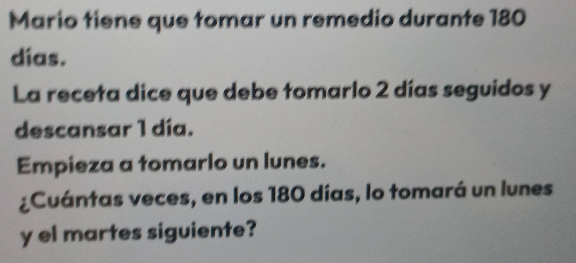 Mario tiene que tomar un remedio durante 180
dias. 
La receta dice que debe tomarlo 2 días seguidos y 
descansar 1 día. 
Empieza a tomarlo un lunes. 
¿Cuántas veces, en los 180 días, lo tomará un lunes 
y el martes siguiente?