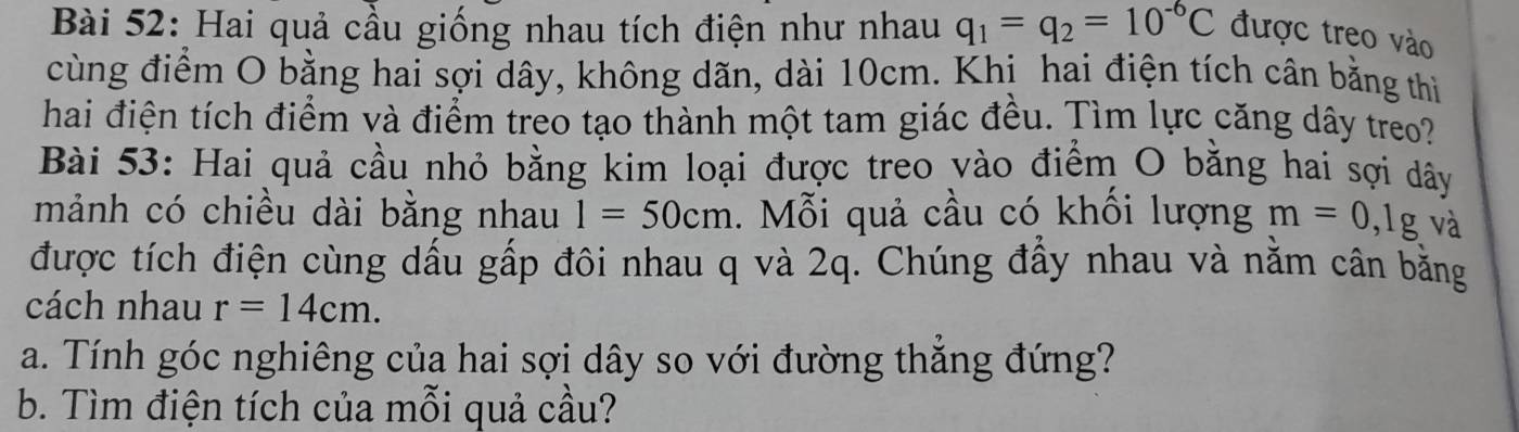 Hai quả cầu giống nhau tích điện như nhau q_1=q_2=10^(-6)C được treo vào 
cùng điểm O bằng hai sợi dây, không dãn, dài 10cm. Khi hai điện tích cân bằng thì 
hai điện tích điểm và điểm treo tạo thành một tam giác đều. Tìm lực căng dây treo? 
Bài 53: Hai quả cầu nhỏ bằng kim loại được treo vào điểm O bằng hai sợi dây 
mảnh có chiều dài bằng nhau 1=50cm. Mỗi quả cầu có khối lượng m=0, 1g , và 
được tích điện cùng dấu gấp đôi nhau q và 2q. Chúng đấy nhau và nằm cần bằng 
cách nhau r=14cm. 
a. Tính góc nghiêng của hai sợi dây so với đường thăng đứng? 
b. Tìm điện tích của mỗi quả cầu?