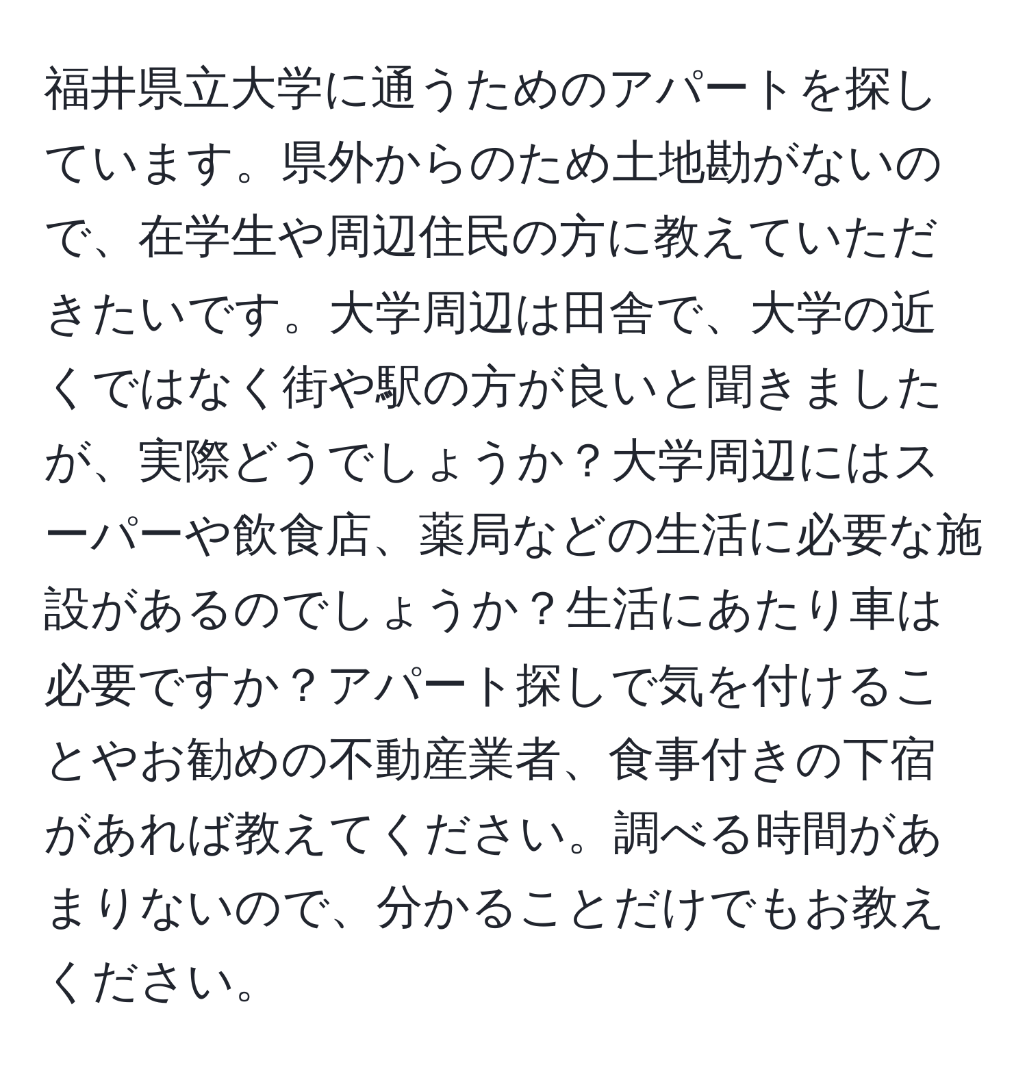 福井県立大学に通うためのアパートを探しています。県外からのため土地勘がないので、在学生や周辺住民の方に教えていただきたいです。大学周辺は田舎で、大学の近くではなく街や駅の方が良いと聞きましたが、実際どうでしょうか？大学周辺にはスーパーや飲食店、薬局などの生活に必要な施設があるのでしょうか？生活にあたり車は必要ですか？アパート探しで気を付けることやお勧めの不動産業者、食事付きの下宿があれば教えてください。調べる時間があまりないので、分かることだけでもお教えください。