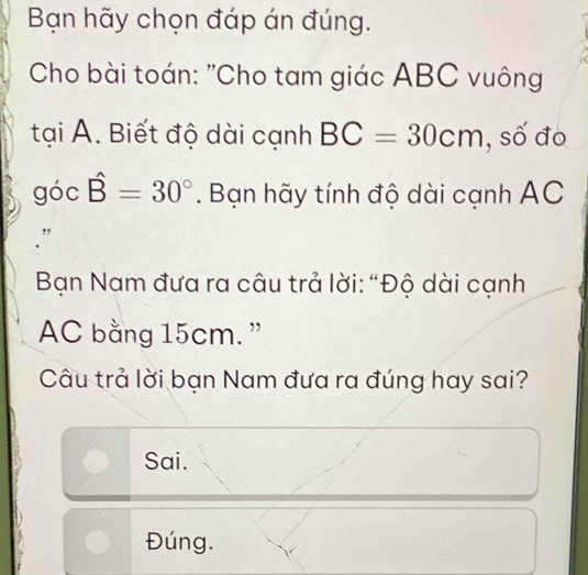 Bạn hãy chọn đáp án đúng.
Cho bài toán: "Cho tam giác ABC vuông
tại A. Biết độ dài cạnh BC=30cm , số đo
góc hat B=30°. Bạn hãy tính độ dài cạnh AC
Bạn Nam đưa ra câu trả lời: “Độ dài cạnh
AC bằng 15cm. ”
Câu trả lời bạn Nam đưa ra đúng hay sai?
Sai.
Đúng.