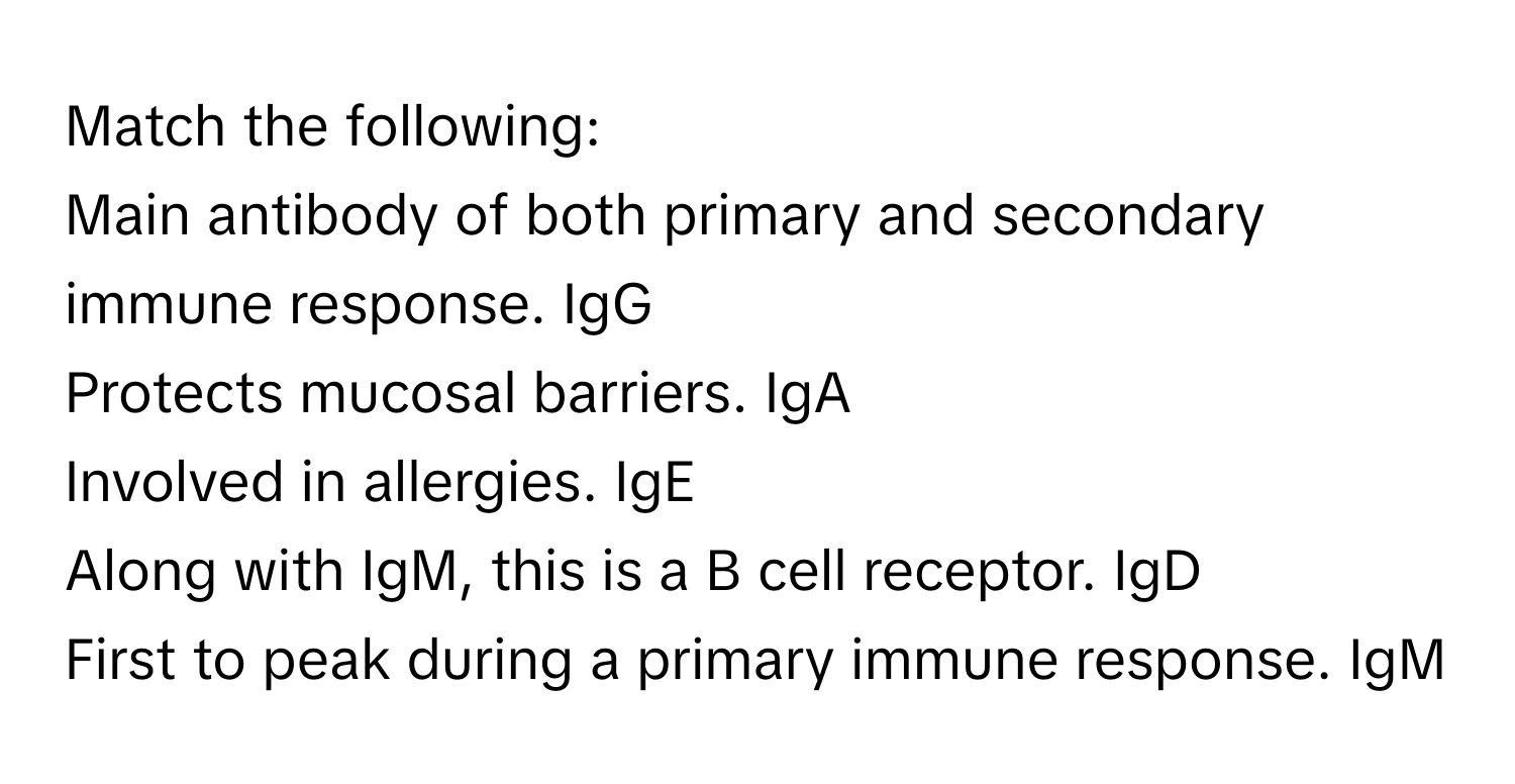 Match the following:

Main antibody of both primary and secondary immune response. IgG
Protects mucosal barriers. IgA
Involved in allergies. IgE
Along with IgM, this is a B cell receptor. IgD
First to peak during a primary immune response. IgM