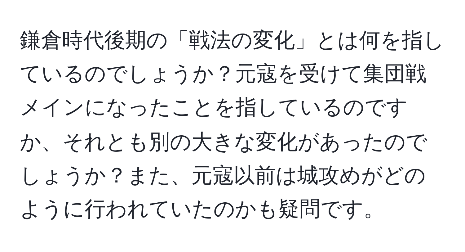 鎌倉時代後期の「戦法の変化」とは何を指しているのでしょうか？元寇を受けて集団戦メインになったことを指しているのですか、それとも別の大きな変化があったのでしょうか？また、元寇以前は城攻めがどのように行われていたのかも疑問です。