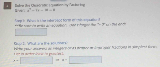 Solve the Quadratic Equation by Factoring 
Given: x^2-7x-18=0
Step1: What is the intercept form of this equation? 
**Be sure to write an equation. Don't forget the ''=0'' on the end! 
□  
Step 2: What are the solutions? 
Write your answers as integers or as proper or improper fractions in simplest form. 
List in order least to greatest.
x=□ x=□ or