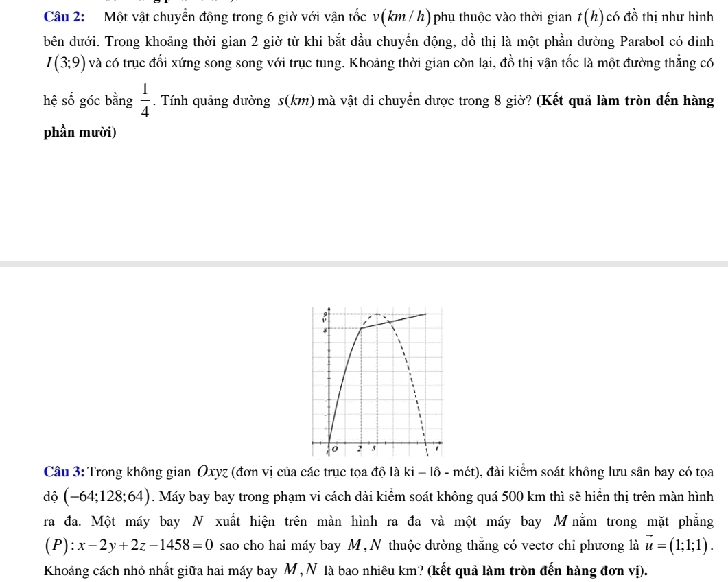 Một vật chuyển động trong 6 giờ với vận tốc v(km /h)phụ thuộc vào thời gian t(h) có đồ thị như hình 
bên dưới. Trong khoảng thời gian 2 giờ từ khi bắt đầu chuyển động, đồ thị là một phần đường Parabol có đỉnh
I(3;9) và có trục đối xứng song song với trục tung. Khoảng thời gian còn lại, đồ thị vận tốc là một đường thắng có 
hệ số góc bằng  1/4 . Tính quảng đường s(km) mà vật di chuyển được trong 8 giờ? (Kết quả làm tròn đến hàng 
phần mười) 
Câu 3: Trong không gian Oxyz (đơn vị của các trục tọa độ là ki - lô - mét), đài kiểm soát không lưu sân bay có tọa 
độ (-64;128;64). Máy bay bay trong phạm vi cách đài kiểm soát không quá 500 km thì sẽ hiển thị trên màn hình 
ra đa. Một máy bay N xuất hiện trên màn hình ra đa và một máy bay Mnằm trong mặt phẳng
(P):x-2y+2z-1458=0 sao cho hai máy bay M, N thuộc đường thắng có vectơ chi phương là vector u=(1;1;1). 
Khoảng cách nhỏ nhất giữa hai máy bay M ,N là bao nhiêu km? (kết quả làm tròn đến hàng đơn vị).