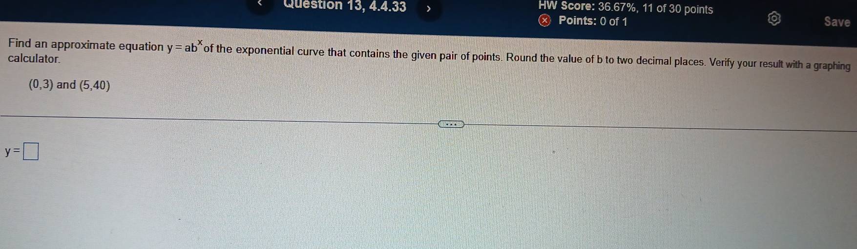 HW Score: 36.67%, 11 of 30 points 
Question 13, 4.4.33 Save 
Points: 0 of 1 
Find an approximate equation y=ab^x of the exponential curve that contains the given pair of points. Round the value of b to two decimal places. Verify your result with a graphing 
calculator.
(0,3) and (5,40)
y=□