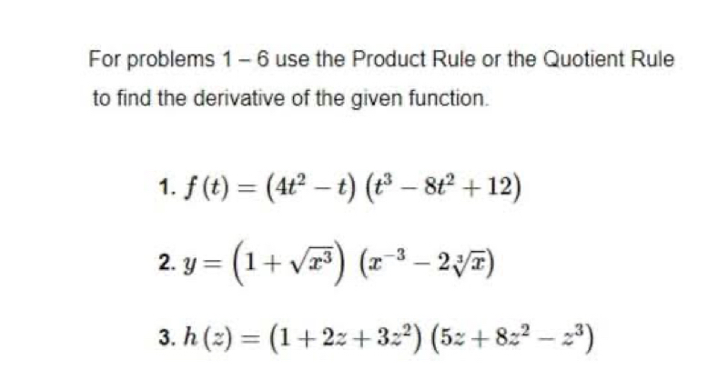 For problems 1 - 6 use the Product Rule or the Quotient Rule
to find the derivative of the given function.
1. f(t)=(4t^2-t)(t^3-8t^2+12)
2. y=(1+sqrt(x^3))(x^(-3)-2sqrt[3](x))
3. h(z)=(1+2z+3z^2)(5z+8z^2-z^3)