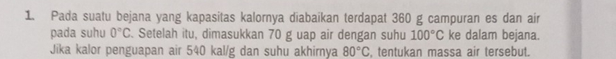 Pada suatu bejana yang kapasitas kalornya diabaikan terdapat 360 g campuran es dan air 
pada suhu 0°C. Setelah itu, dimasukkan 70 g uap air dengan suhu 100°C ke dalam bejana. 
Jika kalor penguapan air 540 kal/g dan suhu akhirnya 80°C , tentukan massa air tersebut.