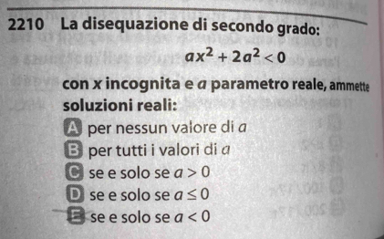 2210 La disequazione di secondo grado:
ax^2+2a^2<0</tex> 
con x incognita e « parametro reale, ammette
soluzioni reali:
A per nessun valore di a
B per tutti i valori di a
Cse e solo se a>0
D se e solo se a≤ 0
E se e solo se a<0</tex>