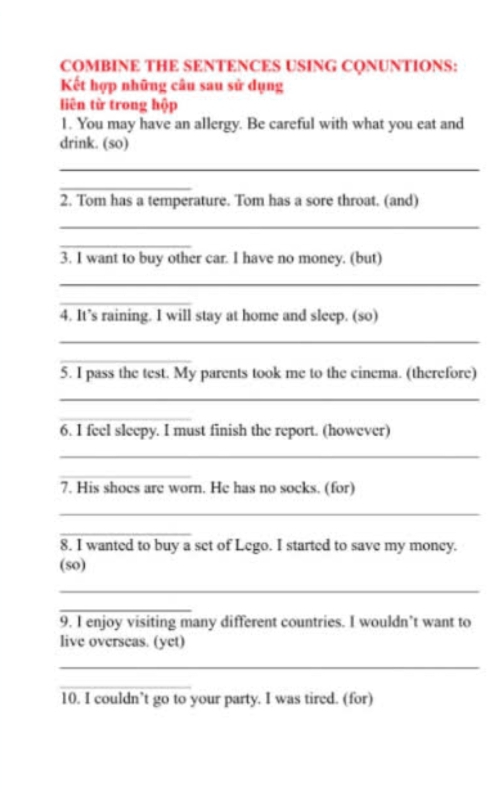 COMBINE THE SENTENCES USING CQNUNTIONS: 
Kết hợp những câu sau sử dụng 
liên từ trong hộp 
1. You may have an allergy. Be careful with what you eat and 
drink. (so) 
_ 
_ 
2. Tom has a temperature. Tom has a sore throat. (and) 
_ 
_ 
3. I want to buy other car. I have no money. (but) 
_ 
_ 
4. It’s raining. I will stay at home and sleep. (so) 
_ 
_ 
5. I pass the test. My parents took me to the cinema. (therefore) 
_ 
_ 
6. I feel sleepy. I must finish the report. (however) 
_ 
_ 
7. His shoes are worn. He has no socks. (for) 
_ 
_ 
8. I wanted to buy a set of Lego. I started to save my money. 
(so) 
_ 
_ 
9. I enjoy visiting many different countries. I wouldn’t want to 
live overseas. (yet) 
_ 
_ 
10. I couldn’t go to your party. I was tired. (for)