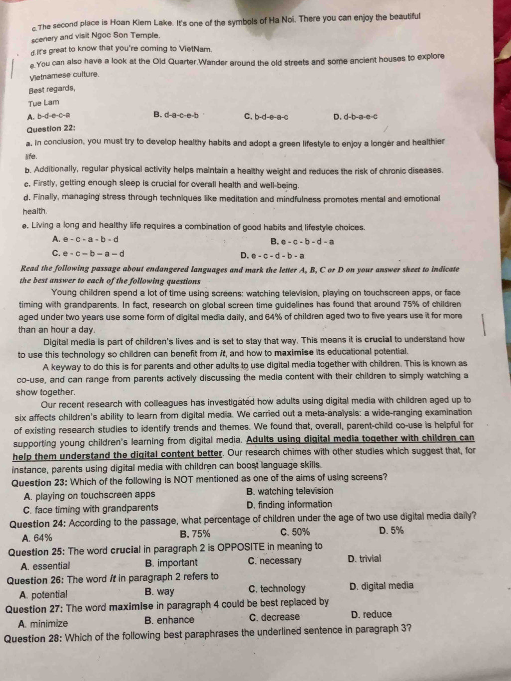 The second place is Hoan Kiem Lake. It's one of the symbols of Ha Noi. There you can enjoy the beautiful
scenery and visit Ngoc Son Temple.
d.It's great to know that you're coming to VietNam.
e.You can also have a look at the Old Quarter,Wander around the old streets and some ancient houses to explore
Vietnamese culture.
Best regards,
Tue Lam
B. d-a-c-e-b C.
A. b-d-e-c-a b-d-e-a-c
Question 22: D. d-b-a-e-c
a. In conclusion, you must try to develop healthy habits and adopt a green lifestyle to enjoy a longer and healthier
life.
b. Additionally, regular physical activity helps maintain a healthy weight and reduces the risk of chronic diseases.
c. Firstly, getting enough sleep is crucial for overall health and well-being.
d. Finally, managing stress through techniques like meditation and mindfulness promotes mental and emotional
health
e. Living a long and healthy life requires a combination of good habits and lifestyle choices.
A. e-c-a-b-d
B. e-c-b-d-a
C. e-c-b-a-d D. e-c-d-b-a
Read the following passage about endangered languages and mark the letter A, B, C or D on your answer sheet to indicate
the best answer to each of the following questions
Young children spend a lot of time using screens: watching television, playing on touchscreen apps, or face
timing with grandparents. In fact, research on global screen time guidelines has found that around 75% of children
aged under two years use some form of digital media daily, and 64% of children aged two to five years use it for more
than an hour a day.
Digital media is part of children's lives and is set to stay that way. This means it is crucial to understand how
to use this technology so children can benefit from it, and how to maximise its educational potential.
A keyway to do this is for parents and other adults to use digital media together with children. This is known as
co-use, and can range from parents actively discussing the media content with their children to simply watching a
show together.
Our recent research with colleagues has investigated how adults using digital media with children aged up to
six affects children's ability to learn from digital media. We carried out a meta-analysis: a wide-ranging examination
of existing research studies to identify trends and themes. We found that, overall, parent-child co-use is helpful for
supporting young children's learning from digital media. Adults using digital media together with children can
help them understand the digital content better. Our research chimes with other studies which suggest that, for
instance, parents using digital media with children can boost language skills.
Question 23: Which of the following is NOT mentioned as one of the aims of using screens?
A. playing on touchscreen apps B. watching television
C. face timing with grandparents D. finding information
Question 24: According to the passage, what percentage of children under the age of two use digital media daily?
A. 64% B. 75% C. 50% D. 5%
Question 25: The word crucial in paragraph 2 is OPPOSITE in meaning to
A. essential B. important C. necessary D. trivial
Question 26: The word it in paragraph 2 refers to
C. technology
A. potential B. way D. digital media
Question 27: The word maximise in paragraph 4 could be best replaced by
A. minimize B. enhance C. decrease D. reduce
Question 28: Which of the following best paraphrases the underlined sentence in paragraph 3?