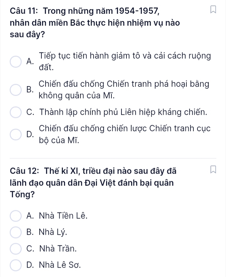 Trong những năm 1954-1957,
nhân dân miền Bắc thực hiện nhiệm vụ nào
sau đây?
A. Tiếp tục tiến hành giảm tô và cải cách ruộng
đất.
B. Chiến đấu chống Chiến tranh phá hoại bằng
không quân của Mĩ.
C. Thành lập chính phủ Liên hiệp kháng chiến.
Chiến đấu chống chiến lược Chiến tranh cục
D.
bộ của Mĩ.
Câu 12: Thế kỉ XI, triều đại nào sau đây đã
lãnh đạo quân dân Đại Việt đánh bại quân
Tống?
A. Nhà Tiền Lê.
B. Nhà Lý.
C. Nhà Trần.
D. Nhà Lê Sơ.