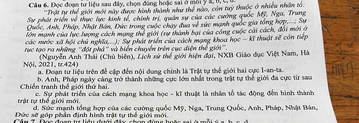 Đọc đoạn tư liệu sau đây, chọn đúng hoặc sai ở môi y a, b, c, u.
''Trật tự thế giới mới này được hình thành như thế nào, còn tuỳ thuộc ở nhiều nhân tố:
Sự phát triển về thực lực kinh tế, chính trị, quân sự của các cường quốc Mỹ, Nga, Trung
Quốc, Anh, Pháp, Nhật Bản, Đức trong cuộc chạy đua về sức mạnh quốc gia tổng hợp,...; Sự
lớn mạnh của lực lượng cách mạng thể giới (sự thành bại của công cuộc cải cách, đổi mới ở
các nước xã hội chủ nghĩa,...); Sự phát triển của cách mạng khoa học - kĩ thuật sẽ còn tiếp
tục tạo ra những “đột phá” và biến chuyển trên cục diện thể giới”.
(Nguyễn Ảnh Thái (Chủ biên), Lịch sử thế giới hiện đại, NXB Giáo dục Việt Nam, Hà
Nội, 2021, tr.424)
a. Đoạn tư liệu trên đề cập đến nội dung chính là Trật tự thế giới hai cực I-an-ta.
b. Anh, Pháp ngày càng trở thành những cực lớn nhất trong trật tự thế giới đa cực từ sau
Chiến tranh thế giới thứ hai.
c. Sự phát triển của cách mạng khoa học - kĩ thuật là nhân tố tác động đến hình thành
trật tự thế giới mới.
d. Sức mạnh tổng hợp của các cường quốc Mỹ, Nga, Trung Quốc, Anh, Pháp, Nhật Bản,
Đức sẽ góp phần định hình trật tự thế giới mới.
Câu 7. Đọc đoạn tự liêu dưới đây, chọn đúng hoặc sai ở mỗi ý a