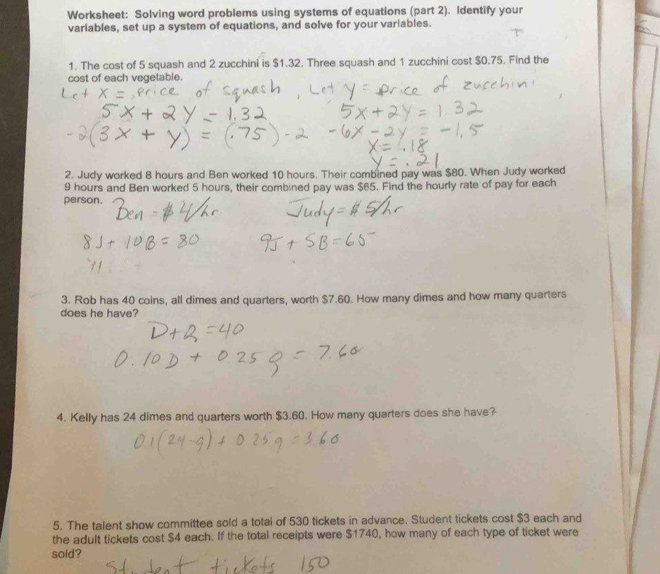 Worksheet: Solving word problems using systems of equations (part 2). Identify your 
variables, set up a system of equations, and solve for your variables. 
1. The cost of 5 squash and 2 zucchini is $1.32. Three squash and 1 zucchini cost $0.75. Find the 
cost of each vegetable. 
2. Judy worked 8 hours and Ben worked 10 hours. Their combined pay was $80. When Judy worked
9 hours and Ben worked 5 hours, their combined pay was $65. Find the hourly rate of pay for each 
person. 
3. Rob has 40 coins, all dimes and quarters, worth $7.60. How many dimes and how many quarters 
does he have? 
4. Kelly has 24 dimes and quarters worth $3.60. How many quarters does she have? 
5. The talent show committee sold a totai of 530 tickets in advance. Student tickets cost $3 each and 
the adult tickets cost $4 each. If the total receipts were $1740, how many of each type of ticket were 
sold?