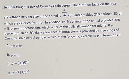 Jennifer bought a box of Crunchy Grain cereal. The nutrition facts on the box
state that a serving size of the cereal is  3/4  cup and provides 210 calories, 50 of
which are calories from fat. In addition, each serving of the cereal provides 180
milligrams of potassium, which is 5% of the daily allowance for adults. If p
percent of an adult's daily allowance of potassium is provided by x servings of
Crunchy Grain cereal per day, which of the following expresses p in terms of x ?
A. p=0.5x
B. p=5x
C. p=(0.05)^x
D. p=(1.05)^x