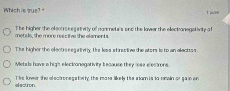 Which is true? * 1 point
The higher the electronegativity of nonmetals and the lower the electronegativity of
metals, the more reactive the elements.
The higher the electronegativity, the less attractive the atom is to an electron.
Metals have a high electronegativity because they lose electrons.
The lower the electronegativity, the more likely the atom is to retain or gain an
electron.