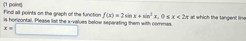 Find all points on the graph of the function f(x)=2sin x+sin^2x, 0≤ x<2π at which the tangent line 
is horizontal. Please list the x -values below separating them with commas.
x=□