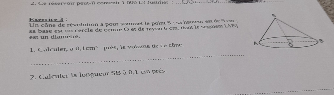 Ce réservoir peut-il contenir 1 000 L? Justifier :_
Exercice 3 :
Un cône de révolution a pour sommet le point S ; sa hauteur est de 9 cm ;
sa base est un cercle de centre O et de rayon 6 cm, dont le segment [AB]
est un diamètre.
_
1. Calculer, à 0,1cm^3 prés, le volume de ce cône.
2. Calculer la longueur SB à 0,1 cm prés.
_