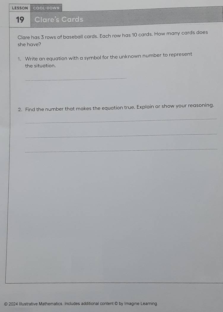LESSON COOL-DOWN 
19 Clare's Cards 
Clare has 3 rows of baseball cards. Each row has 10 cards. How many cards does 
she have? 
1. Write an equation with a symbol for the unknown number to represent 
the situation. 
_ 
2. Find the number that makes the equation true. Explain or show your reasoning. 
_ 
_ 
_ 
© 2024 Illustrative Mathematics. Includes additional content © by Imagine Learning.