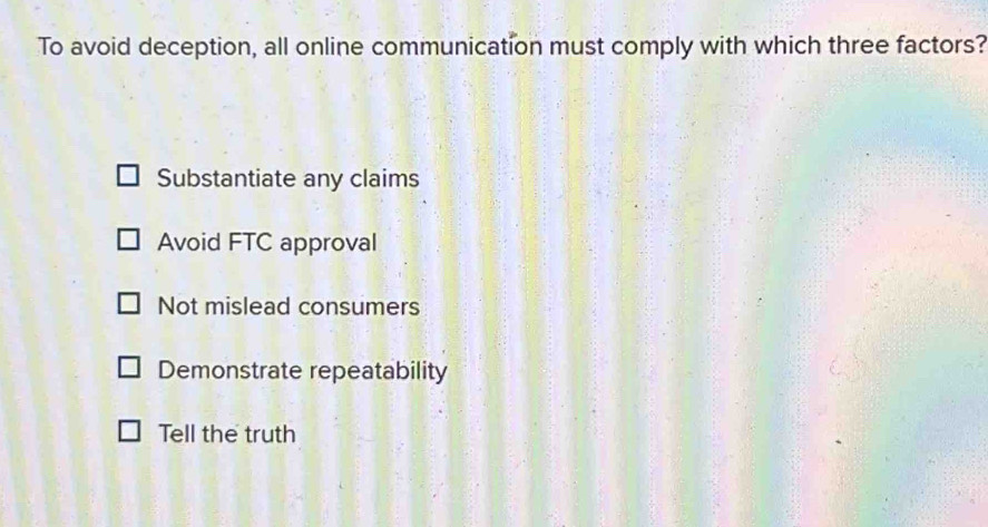 To avoid deception, all online communication must comply with which three factors?
Substantiate any claims
Avoid FTC approval
Not mislead consumers
Demonstrate repeatability
Tell the truth