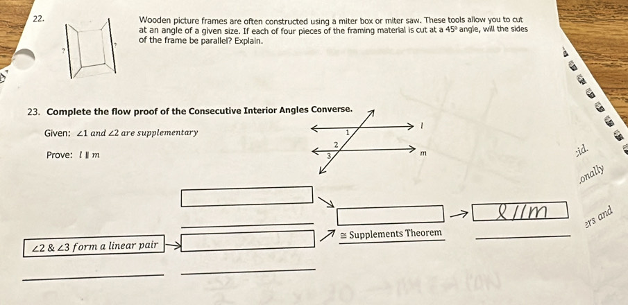 Wooden picture frames are often constructed using a miter box or miter saw. These tools allow you to cut 
at an angle of a given size. If each of four pieces of the framing material is cut at a 45° angle, will the sides 
of the frame be parallel? Explain. 
C 
23. Complete the flow proof of the Consecutive Interior Angles Converse. 
Given: ∠ 1 and ∠ 2 are supplementary 
Prove: l||m;id. 
onally 
_ 
_ 
_ 
ers and
∠ 2 8 ∠ 3 form a linear pair _≅ Supplements Theorem 
_ 
_