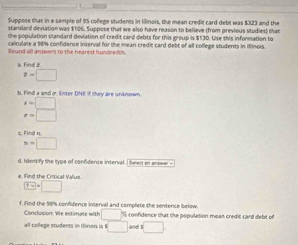 Suppose that in a sample of 95 college students in lilinois, the mean credit card debt was $323 and the 
standard deviation was $106. Suppose that we also have reason to believe (from previous studies) that 
the population standard deviation of credit card debts for this group is $130. Use this information to 
calculate a 98% confidence interval for the mean credit card debt of all college students in Illínois. 
Round all answers to the nearest hundredth. 
a. Find .
x=□
b. Find s and σ Enter DNE if they are unknown.
s=□
sigma =□
c. Find n.
n=□
d. Identify the type of confidence interval. | Select an answer √ 
e. Find the Critical Value.

f Find the 98% confidence interval and complete the sentence below. 
Conclusion: We estimate with □ % confidence that the population mean credit card debt of 
all college students in Illinois is $ □ and s□.