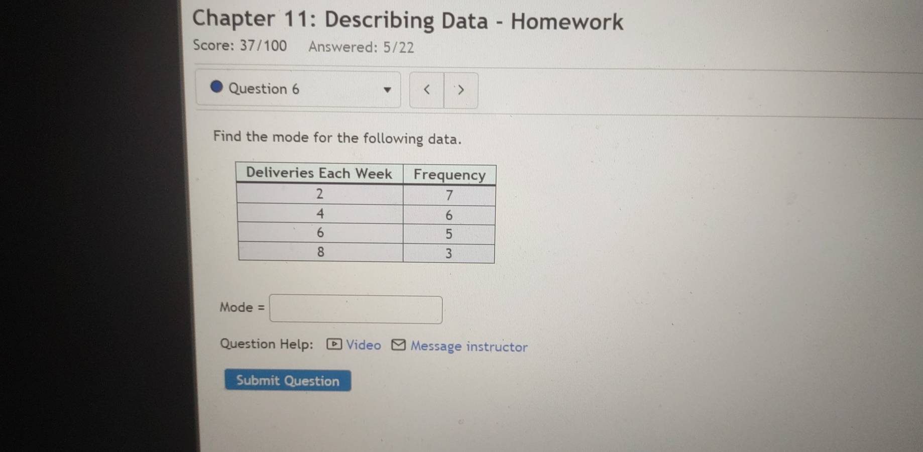 Chapter 11: Describing Data - Homework 
Score: 37/100 Answered: 5/22 
Question 6 
Find the mode for the following data. 
Mode =□
Question Help: Video Message instructor 
Submit Question