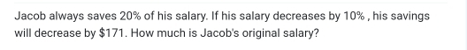 Jacob always saves 20% of his salary. If his salary decreases by 10% , his savings 
will decrease by $171. How much is Jacob's original salary?